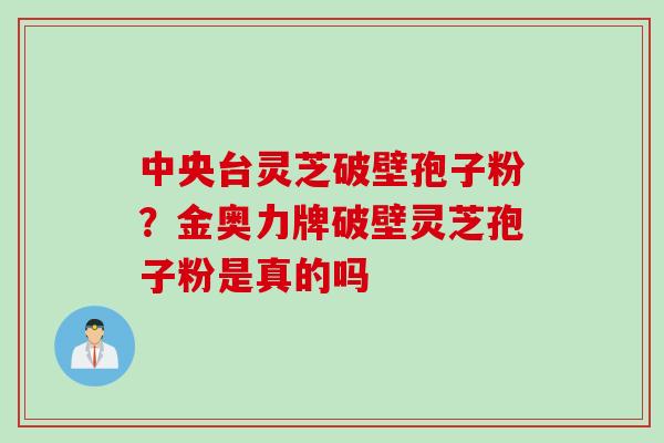 中央台灵芝破壁孢子粉?金奥力牌破壁灵芝孢子粉是真的吗