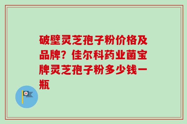 破壁灵芝孢子粉价格及品牌？佳尔科药业菌宝牌灵芝孢子粉多少钱一瓶
