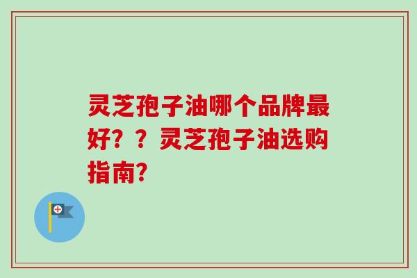 灵芝孢子油哪个品牌好??灵芝孢子油选购指南? 灵芝孢子油哪个品牌好??灵芝孢子油选购指南?