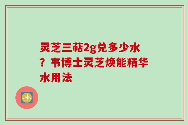 灵芝三萜2g兑多少水？韦博士灵芝焕能精华水用法