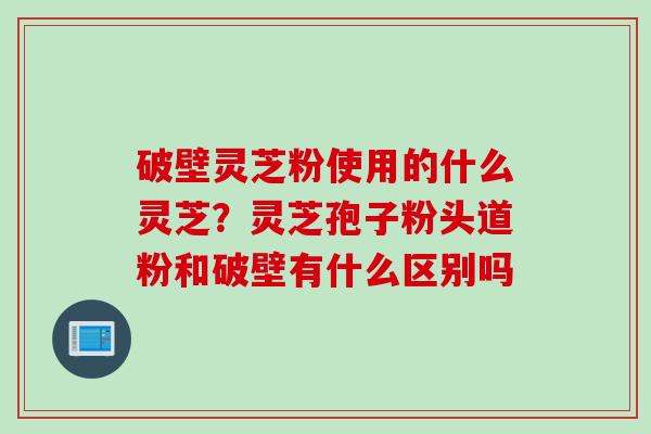 破壁灵芝粉使用的什么灵芝？灵芝孢子粉头道粉和破壁有什么区别吗