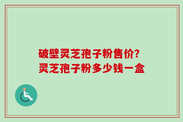 破壁灵芝孢子粉售价?灵芝孢子粉多少钱一盒