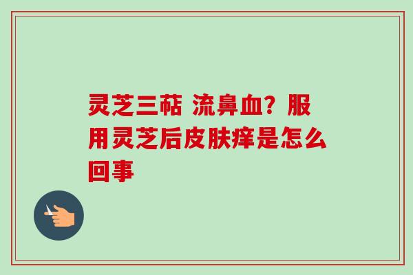灵芝三萜 流鼻血？服用灵芝后皮肤痒是怎么回事