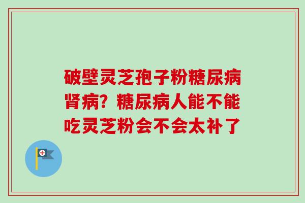 破壁灵芝孢子粉糖尿病肾病?糖尿病人能不能吃灵芝粉会不会太补了