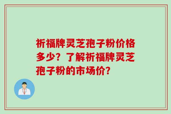 祈福牌灵芝孢子粉价格多少？了解祈福牌灵芝孢子粉的市场价？