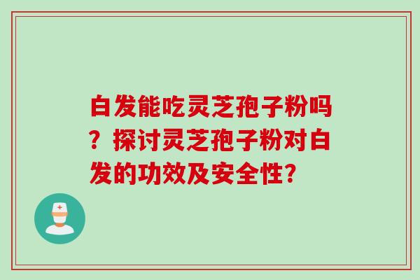 白发能吃灵芝孢子粉吗？探讨灵芝孢子粉对白发的功效及安全性？