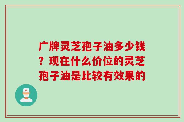 广牌灵芝孢子油多少钱？现在什么价位的灵芝孢子油是比较有效果的