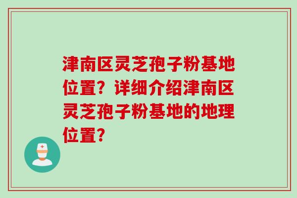 津南区灵芝孢子粉基地位置？详细介绍津南区灵芝孢子粉基地的地理位置？
