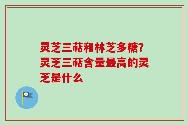 灵芝三萜和林芝多糖？灵芝三萜含量最高的灵芝是什么