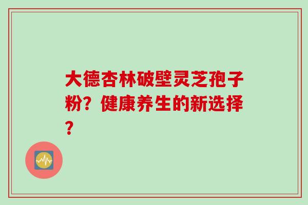 大德杏林破壁灵芝孢子粉？健康养生的新选择？
