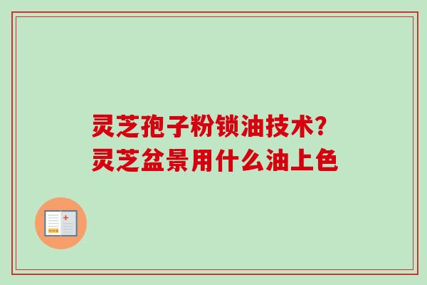 灵芝孢子粉锁油技术?灵芝盆景用什么油上色