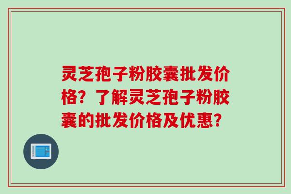 灵芝孢子粉胶囊批发价格？了解灵芝孢子粉胶囊的批发价格及优惠？