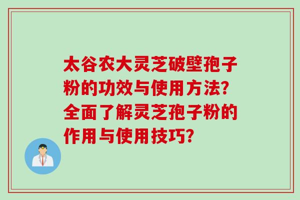 太谷农大灵芝破壁孢子粉的功效与使用方法？全面了解灵芝孢子粉的作用与使用技巧？