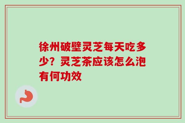 徐州破壁灵芝每天吃多少?灵芝茶应该怎么泡有何功效