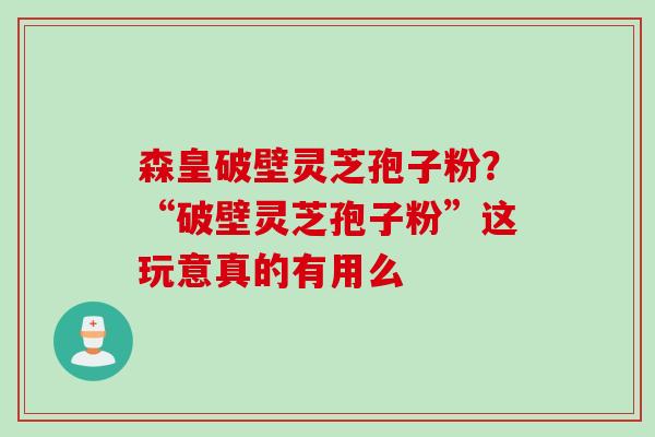 森皇破壁灵芝孢子粉？“破壁灵芝孢子粉”这玩意真的有用么