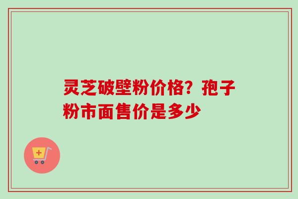 灵芝破壁粉价格?孢子粉市面售价是多少