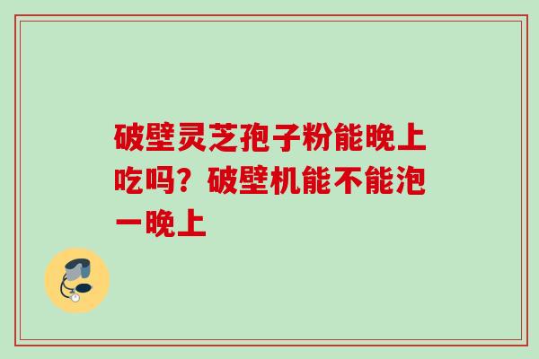 破壁灵芝孢子粉能晚上吃吗？破壁机能不能泡一晚上