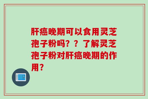 肝癌晚期可以食用灵芝孢子粉吗??了解灵芝孢子粉对肝癌晚期的作用?