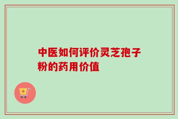 中医如何评价灵芝孢子粉的药用价值