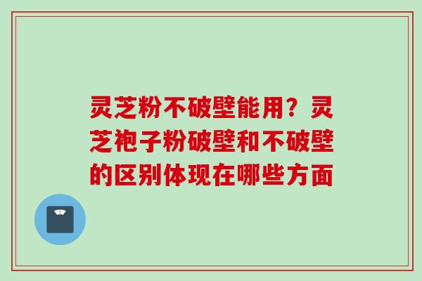 灵芝粉不破壁能用？灵芝袍子粉破壁和不破壁的区别体现在哪些方面