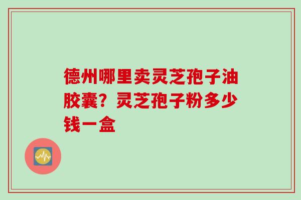 德州哪里卖灵芝孢子油胶囊?灵芝孢子粉多少钱一盒
