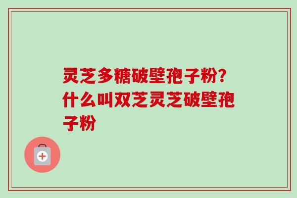 灵芝多糖破壁孢子粉？什么叫双芝灵芝破壁孢子粉