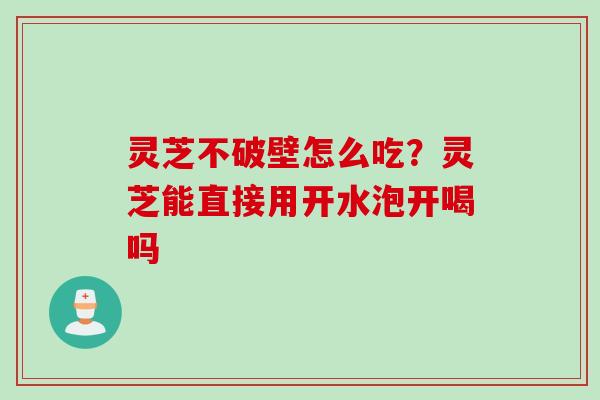 灵芝不破壁怎么吃？灵芝能直接用开水泡开喝吗