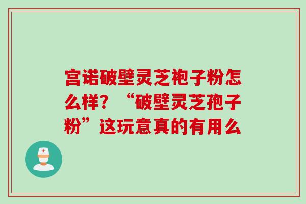 宫诺破壁灵芝袍子粉怎么样？“破壁灵芝孢子粉”这玩意真的有用么