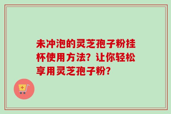 未冲泡的灵芝孢子粉挂杯使用方法？让你轻松享用灵芝孢子粉？