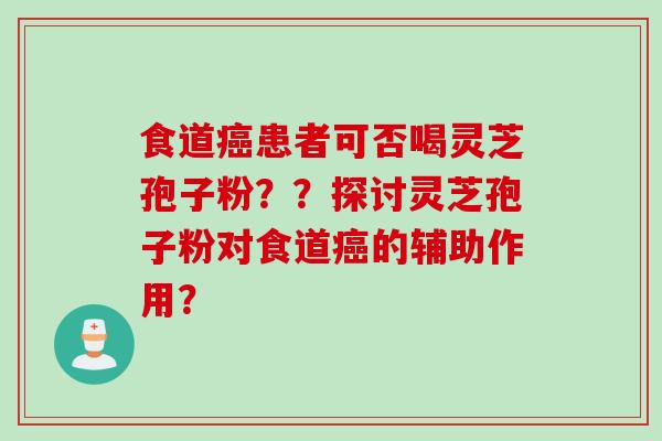 食道癌患者可否喝灵芝孢子粉？？探讨灵芝孢子粉对食道癌的辅助作用？