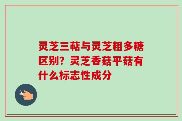灵芝三萜与灵芝粗多糖区别？灵芝香菇平菇有什么标志性成分