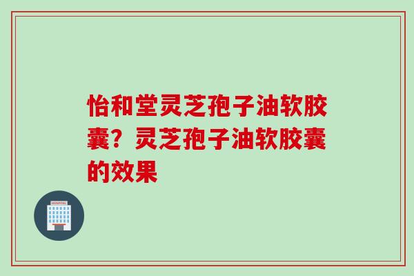 怡和堂灵芝孢子油软胶囊？灵芝孢子油软胶囊的效果
