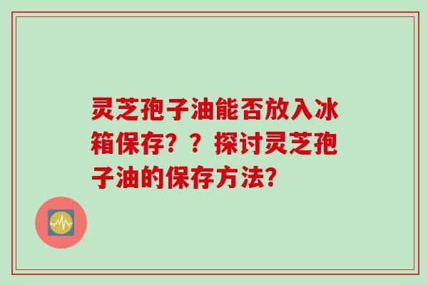 灵芝孢子油能否放入冰箱保存？？探讨灵芝孢子油的保存方法？