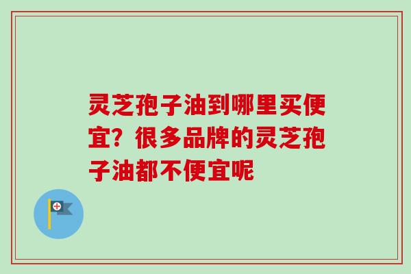 灵芝孢子油到哪里买便宜？很多品牌的灵芝孢子油都不便宜呢