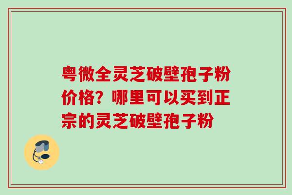 粤微全灵芝破壁孢子粉价格？哪里可以买到正宗的灵芝破壁孢子粉