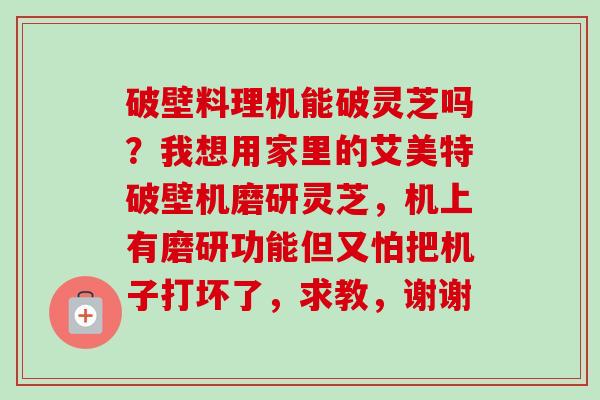 破壁料理机能破灵芝吗?我想用家里的艾美特破壁机磨研灵芝,机上有磨研功能但又怕把机子打坏了,求教,谢谢