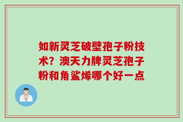如新灵芝破壁孢子粉技术？澳天力牌灵芝孢子粉和角鲨烯哪个好一点