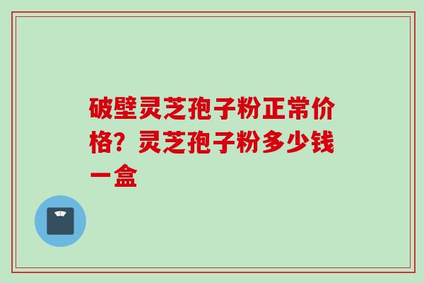破壁灵芝孢子粉正常价格？灵芝孢子粉多少钱一盒