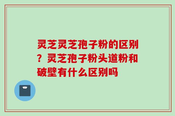 灵芝灵芝孢子粉的区别？灵芝孢子粉头道粉和破壁有什么区别吗