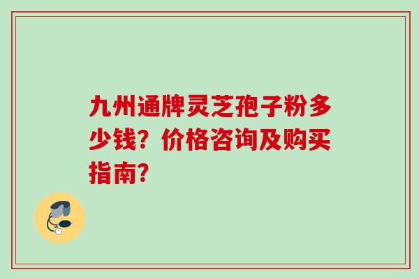 九州通牌灵芝孢子粉多少钱？价格咨询及购买指南？