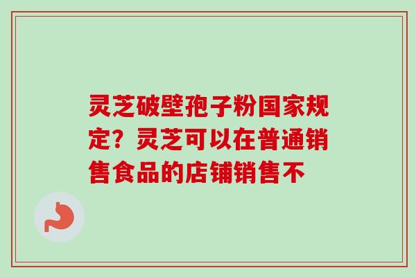 灵芝破壁孢子粉国家规定?灵芝可以在普通销售食品的店铺销售不