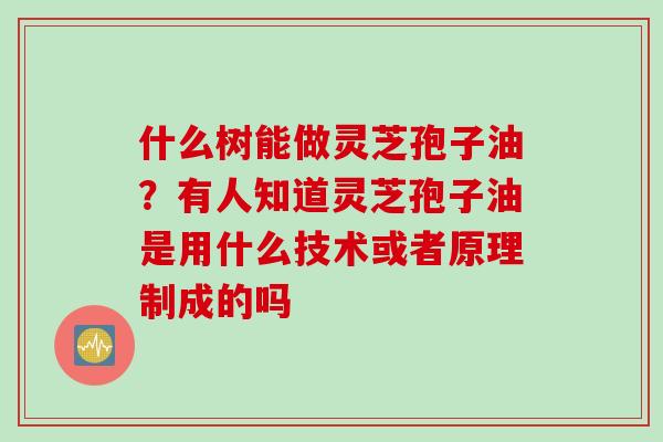 什么树能做灵芝孢子油?有人知道灵芝孢子油是用什么技术或者原理制成的吗