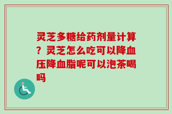灵芝多糖给药剂量计算？灵芝怎么吃可以降降呢可以泡茶喝吗