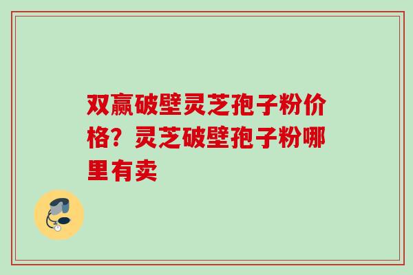 双赢破壁灵芝孢子粉价格？灵芝破壁孢子粉哪里有卖