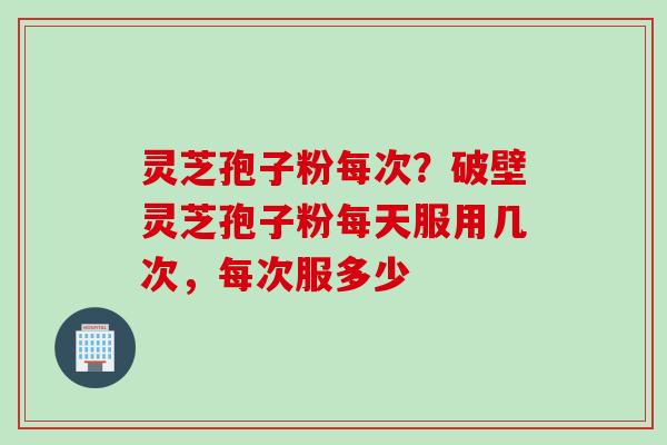 灵芝孢子粉每次？破壁灵芝孢子粉每天服用几次，每次服多少