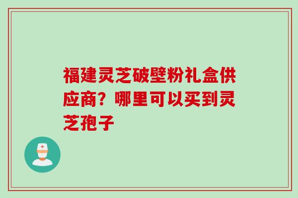 福建灵芝破壁粉礼盒供应商?哪里可以买到灵芝孢子