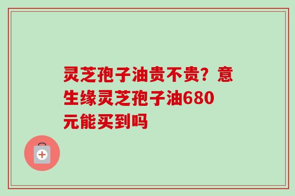灵芝孢子油贵不贵？意生缘灵芝孢子油680元能买到吗