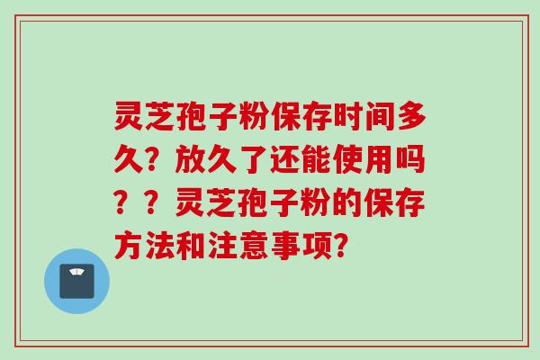 灵芝孢子粉保存时间多久？放久了还能使用吗？？灵芝孢子粉的保存方法和注意事项？