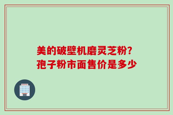 美的破壁机磨灵芝粉？孢子粉市面售价是多少