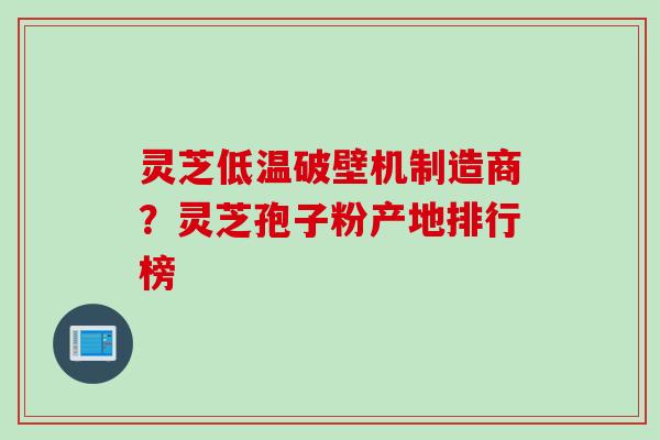 灵芝低温破壁机制造商？灵芝孢子粉产地排行榜